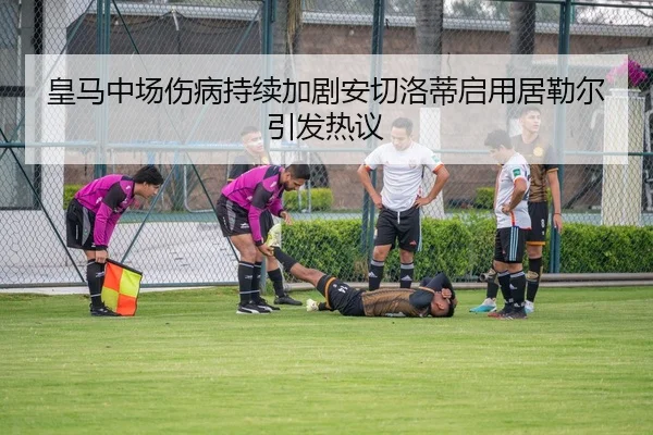 皇马中场伤病持续加剧安切洛蒂启用居勒尔引发热议